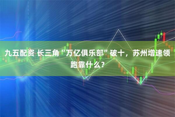 九五配资 长三角“万亿俱乐部”破十，苏州增速领跑靠什么？