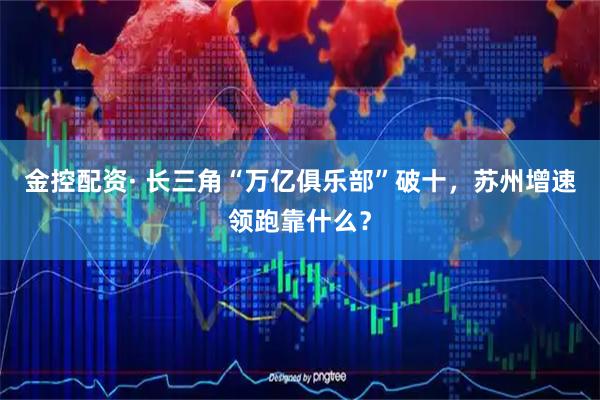 金控配资· 长三角“万亿俱乐部”破十，苏州增速领跑靠什么？