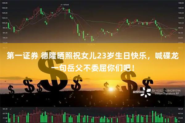 第一证券 德隆晒照祝女儿23岁生日快乐，喊碟龙一句岳父不委屈你们吧！