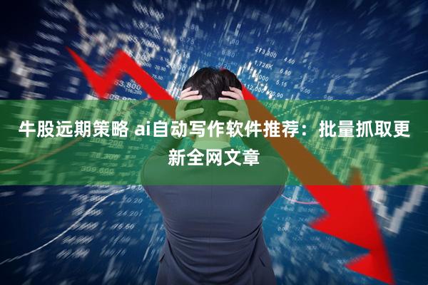 牛股远期策略 ai自动写作软件推荐：批量抓取更新全网文章