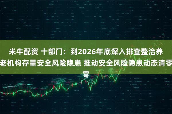米牛配资 十部门：到2026年底深入排查整治养老机构存量安全风险隐患 推动安全风险隐患动态清零