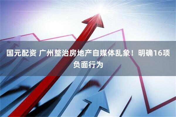 国元配资 广州整治房地产自媒体乱象！明确16项负面行为