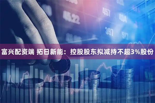 富兴配资端 拓日新能：控股股东拟减持不超3%股份