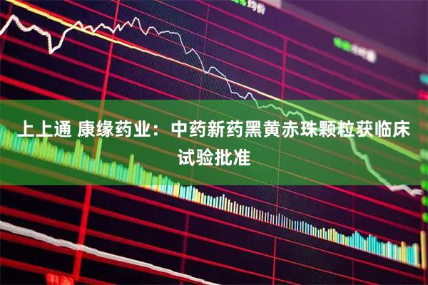 上上通 康缘药业：中药新药黑黄赤珠颗粒获临床试验批准