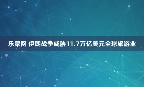 乐蒙网 伊朗战争威胁11.7万亿美元全球旅游业