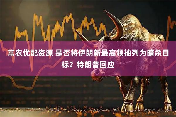 富农优配资源 是否将伊朗新最高领袖列为暗杀目标？特朗普回应