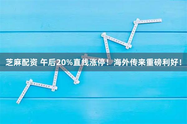 芝麻配资 午后20%直线涨停！海外传来重磅利好！