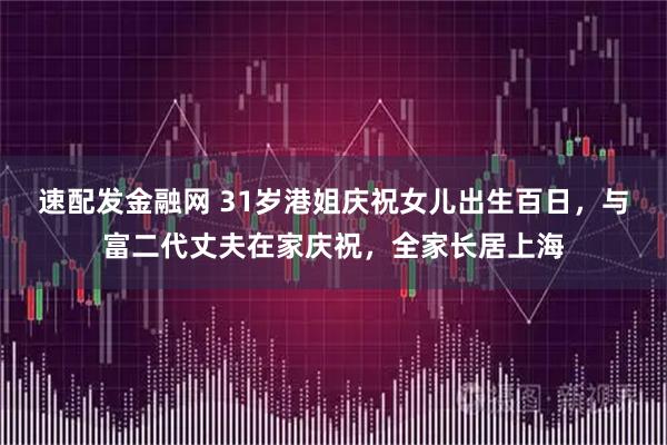 速配发金融网 31岁港姐庆祝女儿出生百日，与富二代丈夫在家庆祝，全家长居上海