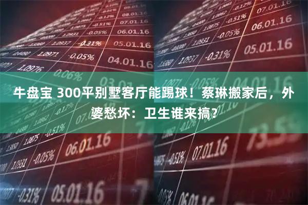 牛盘宝 300平别墅客厅能踢球！蔡琳搬家后，外婆愁坏：卫生谁来搞？