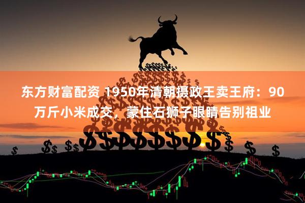东方财富配资 1950年清朝摄政王卖王府：90万斤小米成交，蒙住石狮子眼睛告别祖业