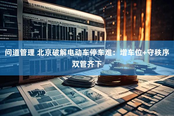 问道管理 北京破解电动车停车难：增车位+守秩序双管齐下