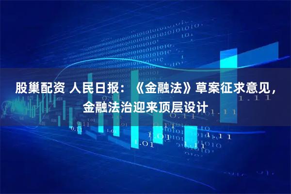 股巢配资 人民日报：《金融法》草案征求意见，金融法治迎来顶层设计