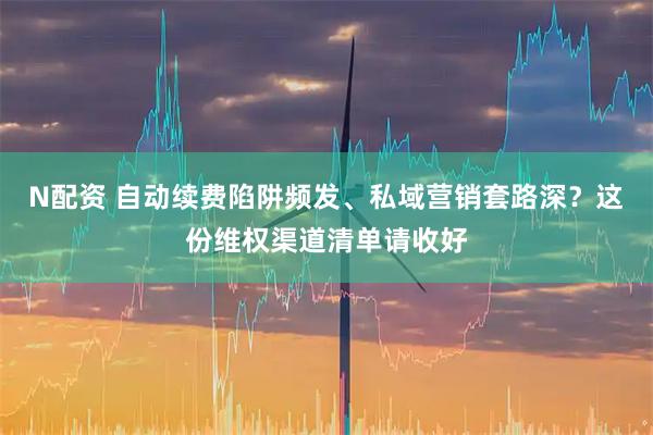 N配资 自动续费陷阱频发、私域营销套路深？这份维权渠道清单请收好