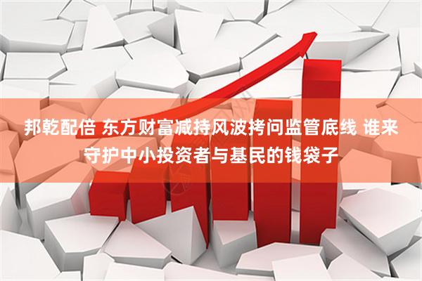 邦乾配倍 东方财富减持风波拷问监管底线 谁来守护中小投资者与基民的钱袋子
