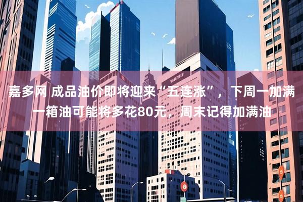 嘉多网 成品油价即将迎来“五连涨”，下周一加满一箱油可能将多花80元，周末记得加满油