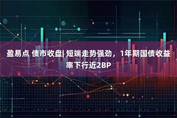 盈易点 债市收盘| 短端走势强劲，1年期国债收益率下行近2BP