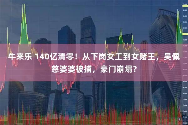 牛来乐 140亿清零！从下岗女工到女赌王，吴佩慈婆婆被捕，豪门崩塌？