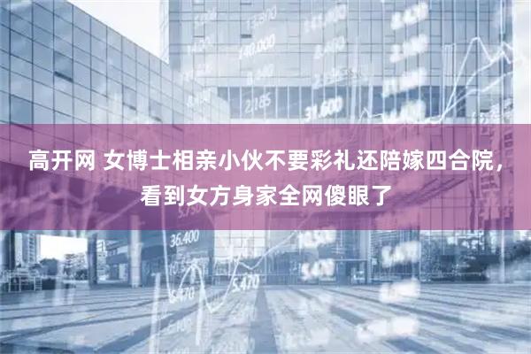 高开网 女博士相亲小伙不要彩礼还陪嫁四合院，看到女方身家全网傻眼了
