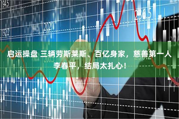 启运操盘 三辆劳斯莱斯、百亿身家，慈善第一人李春平，结局太扎心！