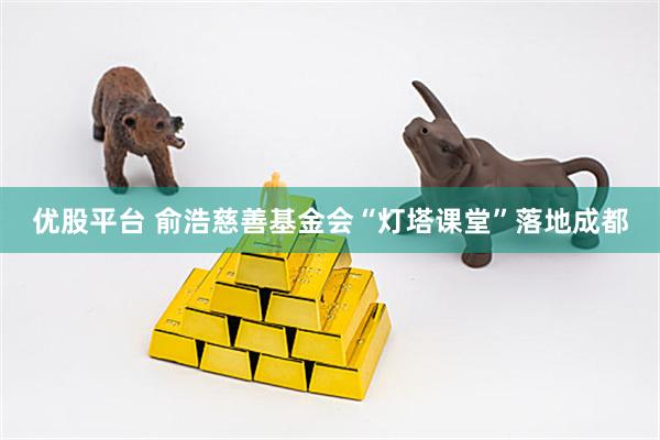优股平台 俞浩慈善基金会“灯塔课堂”落地成都