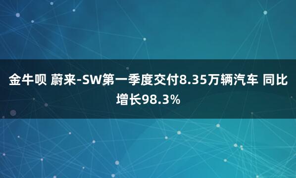 金牛呗 蔚来-SW第一季度交付8.35万辆汽车 同比增长98.3%
