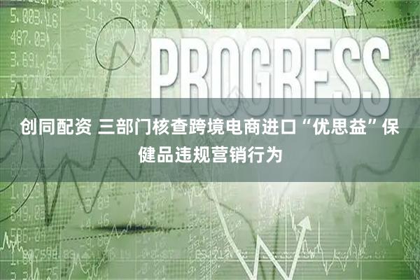 创同配资 三部门核查跨境电商进口“优思益”保健品违规营销行为