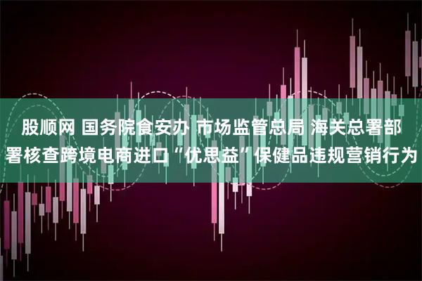 股顺网 国务院食安办 市场监管总局 海关总署部署核查跨境电商进口“优思益”保健品违规营销行为