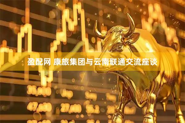 盈配网 康旅集团与云南联通交流座谈