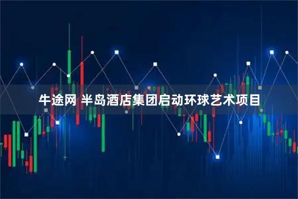 牛途网 半岛酒店集团启动环球艺术项目