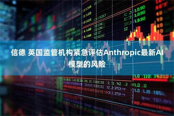 信德 英国监管机构紧急评估Anthropic最新AI模型的风险