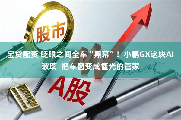 宝贷配资 眨眼之间全车“黑幕”！小鹏GX这块AI玻璃  把车窗变成懂光的管家