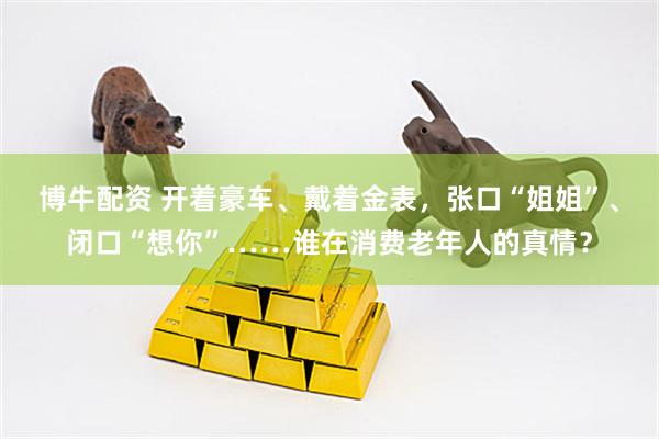 博牛配资 开着豪车、戴着金表，张口“姐姐”、闭口“想你”……谁在消费老年人的真情？