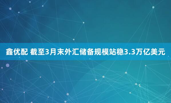 鑫优配 截至3月末外汇储备规模站稳3.3万亿美元