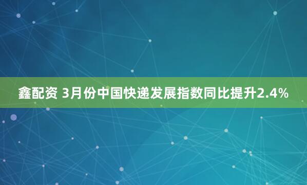 鑫配资 3月份中国快递发展指数同比提升2.4%