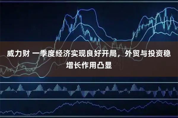 威力财 一季度经济实现良好开局，外贸与投资稳增长作用凸显