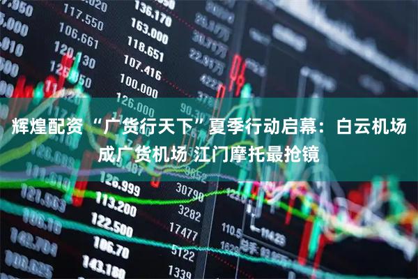 辉煌配资 “广货行天下”夏季行动启幕：白云机场成广货机场 江门摩托最抢镜