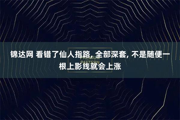 锦达网 看错了仙人指路, 全部深套, 不是随便一根上影线就会上涨