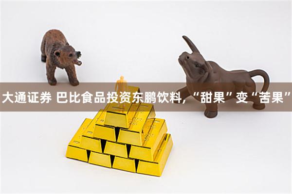 大通证券 巴比食品投资东鹏饮料, “甜果”变“苦果”