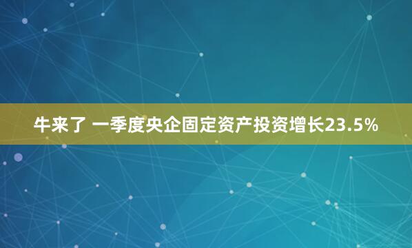 牛来了 一季度央企固定资产投资增长23.5%