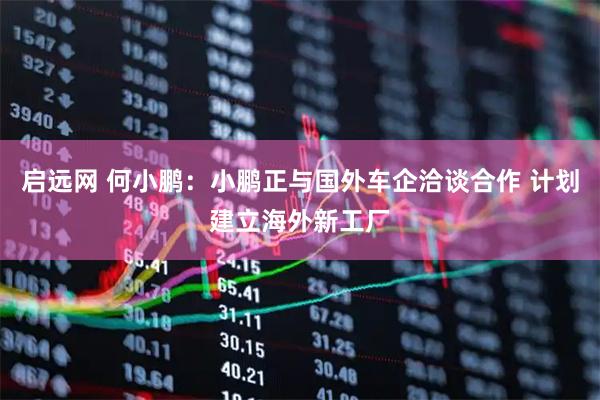 启远网 何小鹏：小鹏正与国外车企洽谈合作 计划建立海外新工厂