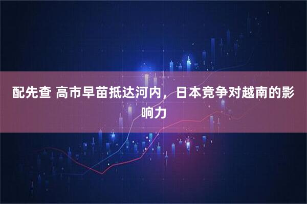 配先查 高市早苗抵达河内，日本竞争对越南的影响力