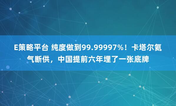 E策略平台 纯度做到99.99997%！卡塔尔氦气断供，中国提前六年埋了一张底牌
