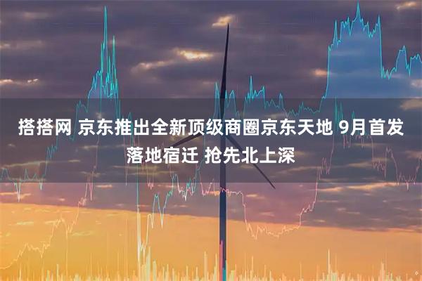 搭搭网 京东推出全新顶级商圈京东天地 9月首发落地宿迁 抢先北上深