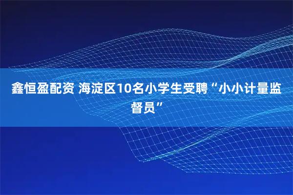 鑫恒盈配资 海淀区10名小学生受聘“小小计量监督员”