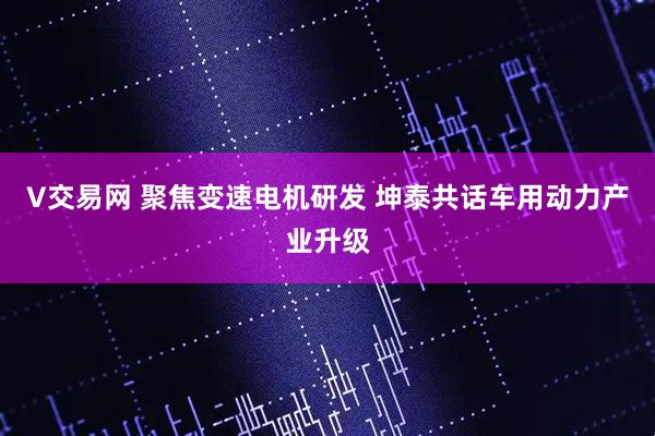 V交易网 聚焦变速电机研发 坤泰共话车用动力产业升级
