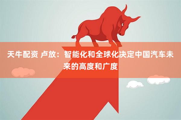 天牛配资 卢放：智能化和全球化决定中国汽车未来的高度和广度