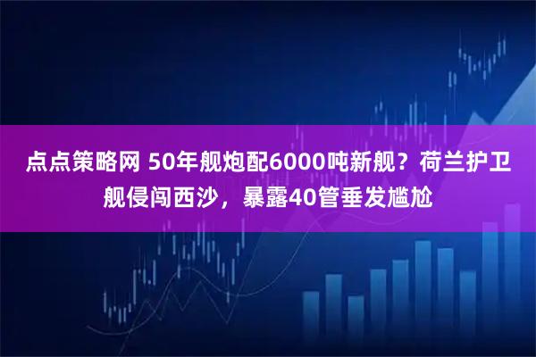 点点策略网 50年舰炮配6000吨新舰？荷兰护卫舰侵闯西沙，暴露40管垂发尴尬