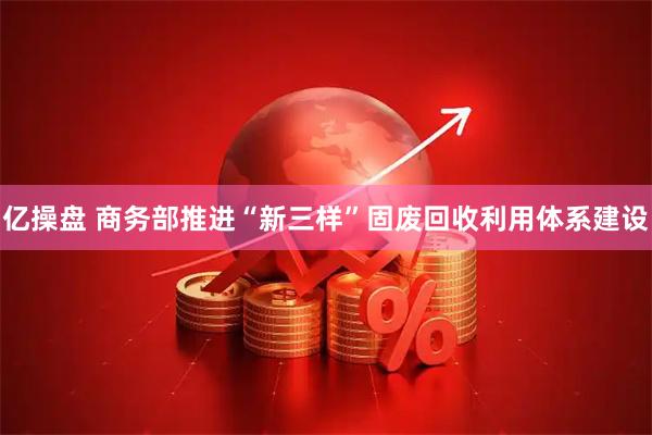 亿操盘 商务部推进“新三样”固废回收利用体系建设