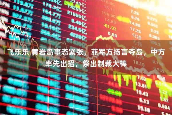飞乐乐 黄岩岛事态紧张，菲军方扬言夺岛，中方率先出招，祭出制裁大棒