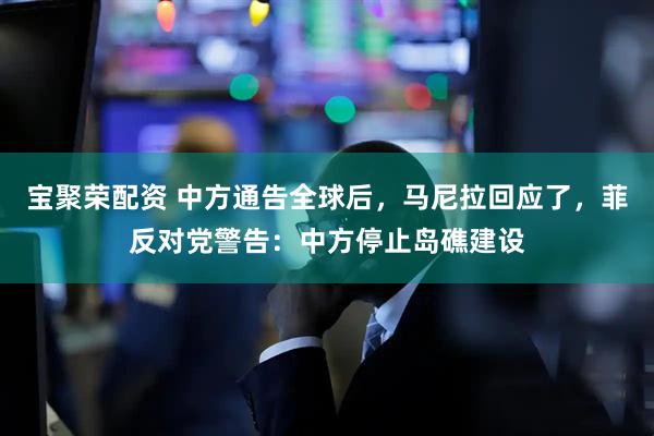 宝聚荣配资 中方通告全球后，马尼拉回应了，菲反对党警告：中方停止岛礁建设
